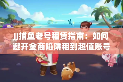 JJ捕鱼老号租赁指南：如何避开金商陷阱租到超值账号